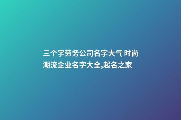 三个字劳务公司名字大气 时尚潮流企业名字大全,起名之家-第1张-公司起名-玄机派